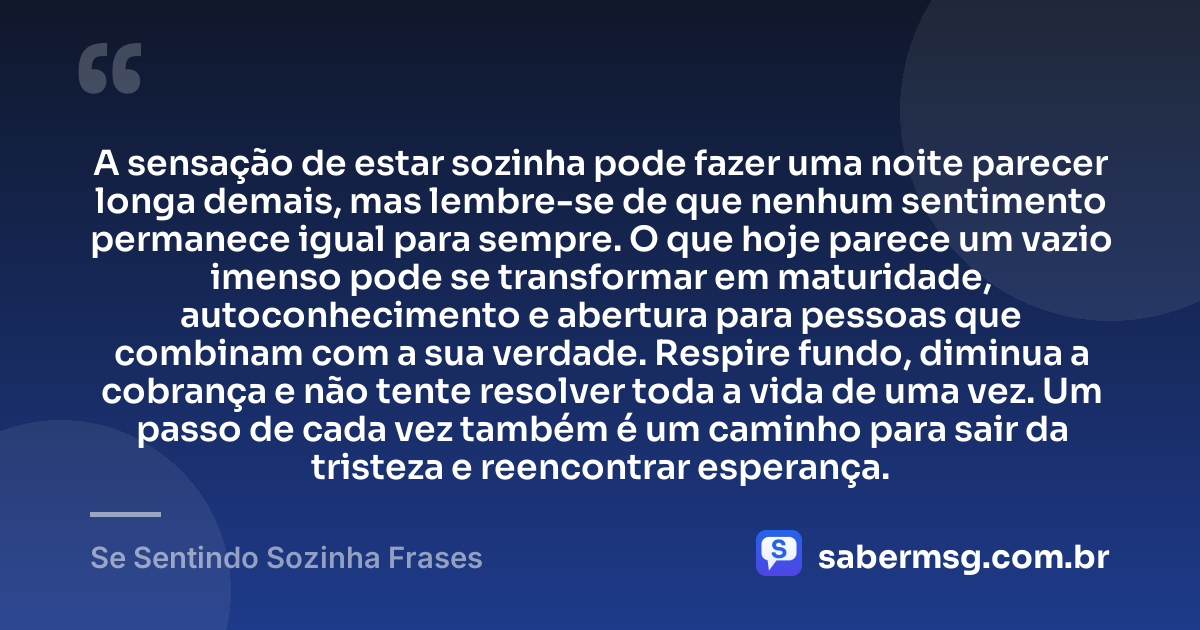 A sensação de estar sozinha pode fazer uma noite parecer longa demais, mas lembre-se de que nenhum sentimento permanece igual para sempre. O que hoje parece um vazio imenso pode se transformar em maturidade, autoconhecimento e abertura para pessoas que combinam com a sua verdade. Respire fundo, diminua a cobrança e não tente resolver toda a vida de uma vez. Um passo de cada vez também é um caminho para sair da tristeza e reencontrar esperança. — Se Sentindo Sozinha Frases