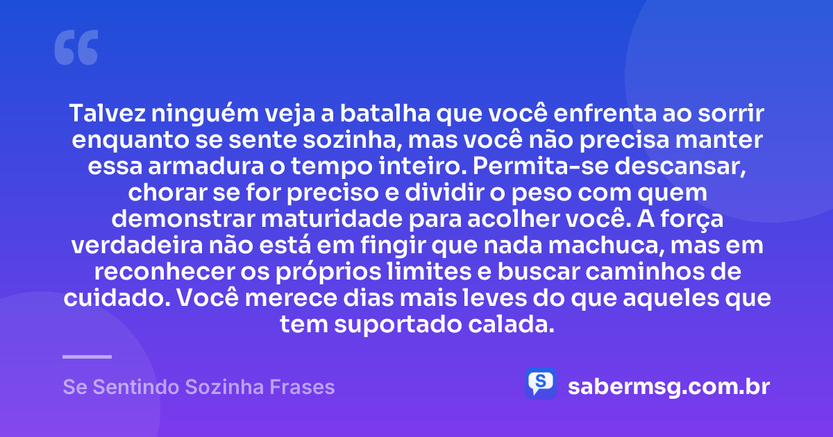Talvez ninguém veja a batalha que você enfrenta ao sorrir enquanto se sente sozinha, mas você não precisa manter essa armadura o tempo inteiro. Permita-se descansar, chorar se for preciso e dividir o peso com quem demonstrar maturidade para acolher você. A força verdadeira não está em fingir que nada machuca, mas em reconhecer os próprios limites e buscar caminhos de cuidado. Você merece dias mais leves do que aqueles que tem suportado calada. — Se Sentindo Sozinha Frases