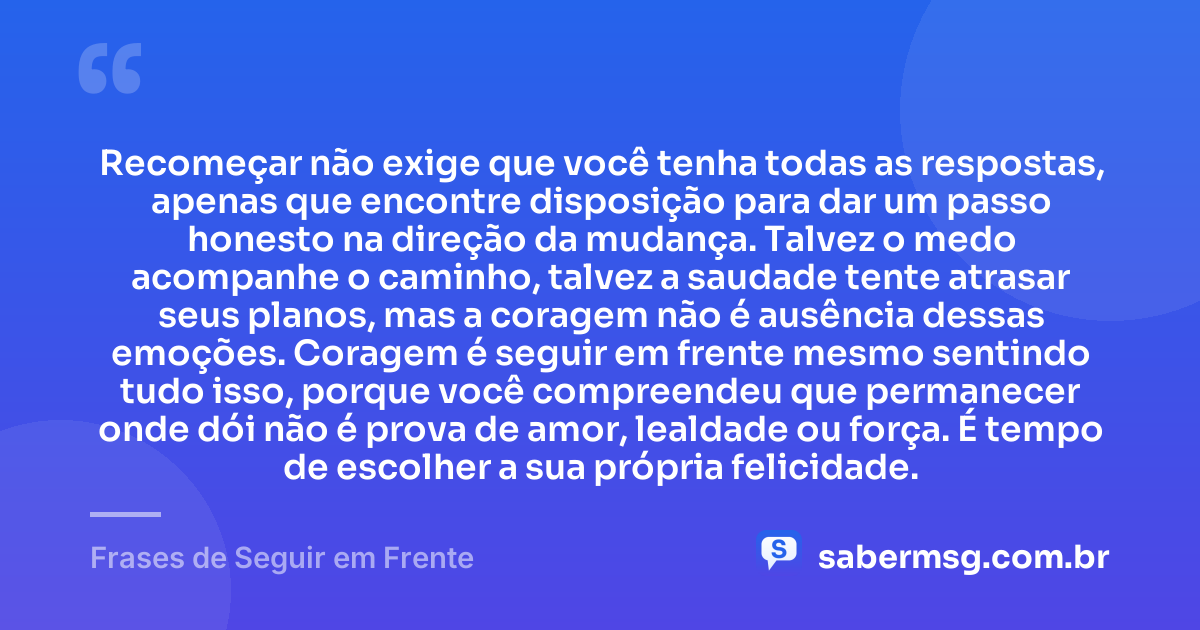 Recomeçar não exige que você tenha todas as respostas, apenas que encontre disposição para dar um passo honesto na direção da mudança. Talvez o medo acompanhe o caminho, talvez a saudade tente atrasar seus planos, mas a coragem não é ausência dessas emoções. Coragem é seguir em frente mesmo sentindo tudo isso, porque você compreendeu que permanecer onde dói não é prova de amor, lealdade ou força. É tempo de escolher a sua própria felicidade. — Frases de Seguir em Frente