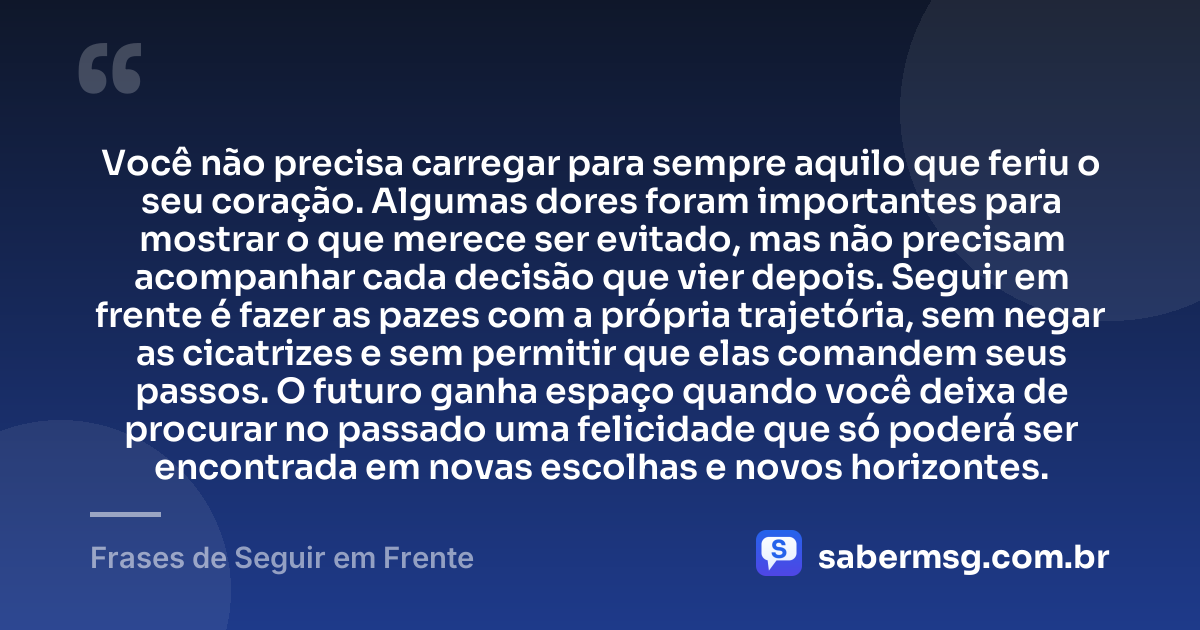 Você não precisa carregar para sempre aquilo que feriu o seu coração. Algumas dores foram importantes para mostrar o que merece ser evitado, mas não precisam acompanhar cada decisão que vier depois. Seguir em frente é fazer as pazes com a própria trajetória, sem negar as cicatrizes e sem permitir que elas comandem seus passos. O futuro ganha espaço quando você deixa de procurar no passado uma felicidade que só poderá ser encontrada em novas escolhas e novos horizontes. — Frases de Seguir em Frente