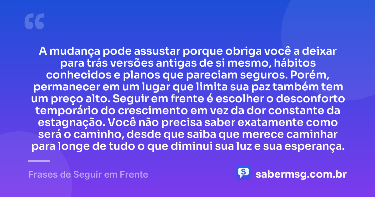 A mudança pode assustar porque obriga você a deixar para trás versões antigas de si mesmo, hábitos conhecidos e planos que pareciam seguros. Porém, permanecer em um lugar que limita sua paz também tem um preço alto. Seguir em frente é escolher o desconforto temporário do crescimento em vez da dor constante da estagnação. Você não precisa saber exatamente como será o caminho, desde que saiba que merece caminhar para longe de tudo o que diminui sua luz e sua esperança. — Frases de Seguir em Frente