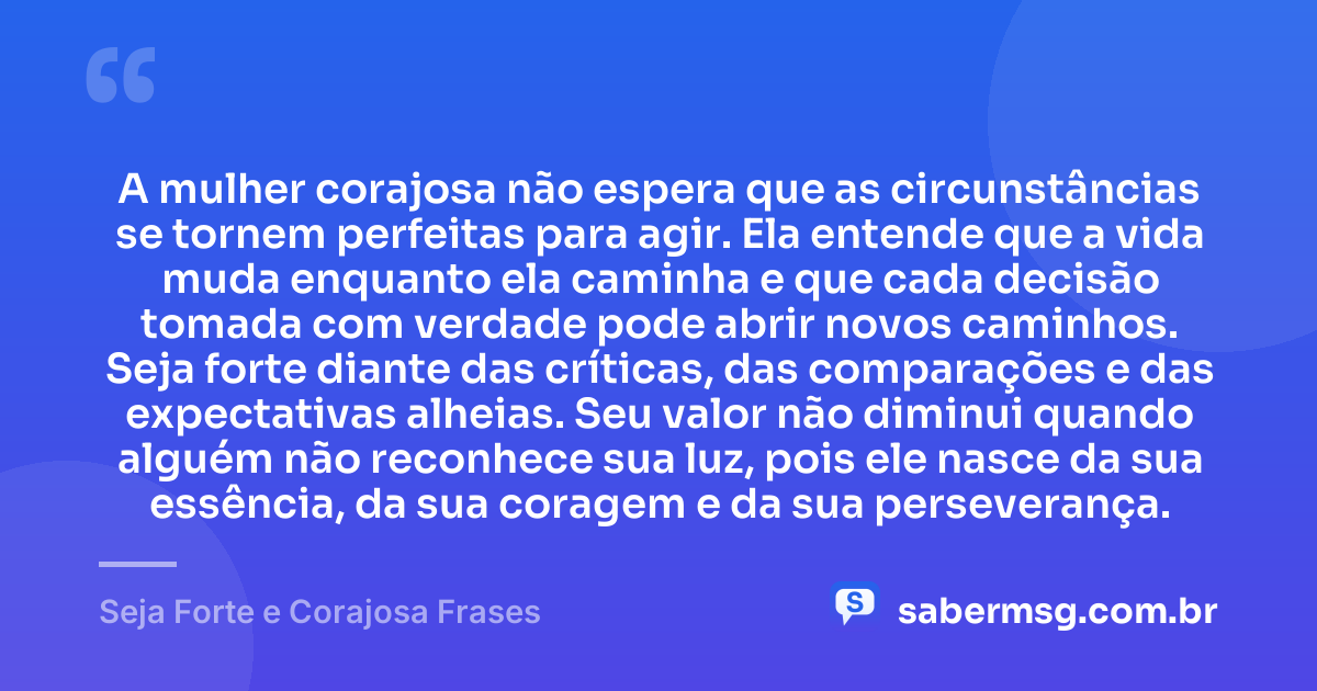 A mulher corajosa não espera que as circunstâncias se tornem perfeitas para agir. Ela entende que a vida muda enquanto ela caminha e que cada decisão tomada com verdade pode abrir novos caminhos. Seja forte diante das críticas, das comparações e das expectativas alheias. Seu valor não diminui quando alguém não reconhece sua luz, pois ele nasce da sua essência, da sua coragem e da sua perseverança. — Seja Forte e Corajosa Frases