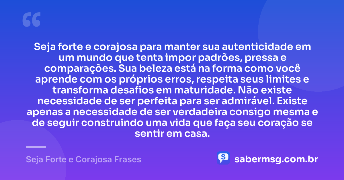 Seja forte e corajosa para manter sua autenticidade em um mundo que tenta impor padrões, pressa e comparações. Sua beleza está na forma como você aprende com os próprios erros, respeita seus limites e transforma desafios em maturidade. Não existe necessidade de ser perfeita para ser admirável. Existe apenas a necessidade de ser verdadeira consigo mesma e de seguir construindo uma vida que faça seu coração se sentir em casa. — Seja Forte e Corajosa Frases