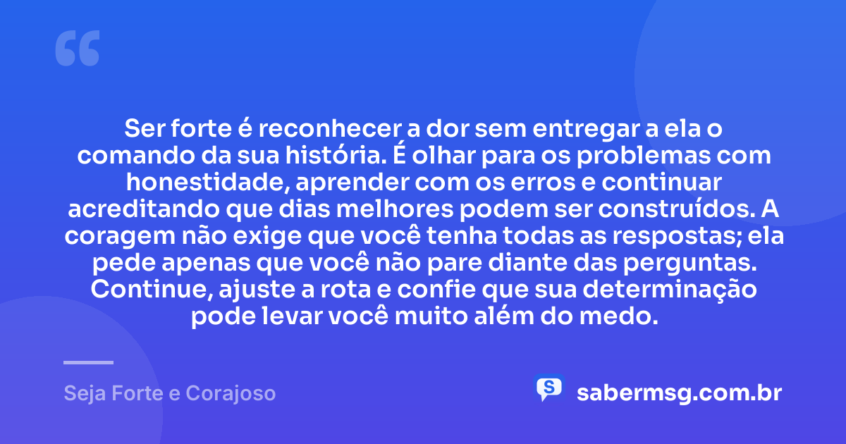 Ser forte é reconhecer a dor sem entregar a ela o comando da sua história. É olhar para os problemas com honestidade, aprender com os erros e continuar acreditando que dias melhores podem ser construídos. A coragem não exige que você tenha todas as respostas; ela pede apenas que você não pare diante das perguntas. Continue, ajuste a rota e confie que sua determinação pode levar você muito além do medo. — Seja Forte e Corajoso