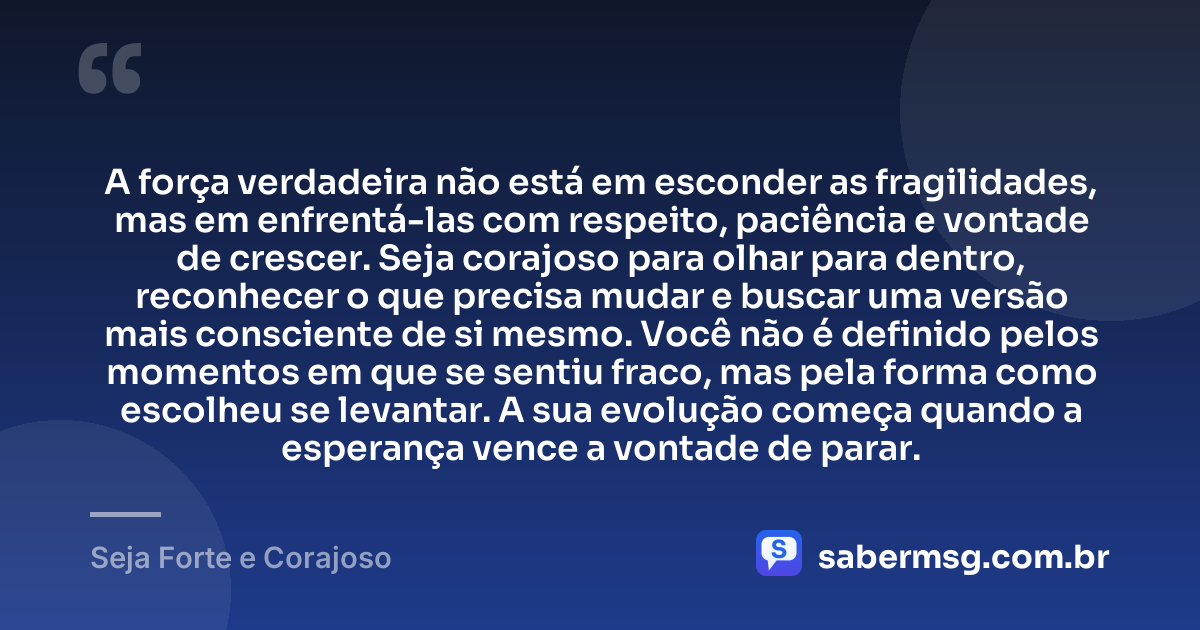 A força verdadeira não está em esconder as fragilidades, mas em enfrentá-las com respeito, paciência e vontade de crescer. Seja corajoso para olhar para dentro, reconhecer o que precisa mudar e buscar uma versão mais consciente de si mesmo. Você não é definido pelos momentos em que se sentiu fraco, mas pela forma como escolheu se levantar. A sua evolução começa quando a esperança vence a vontade de parar. — Seja Forte e Corajoso