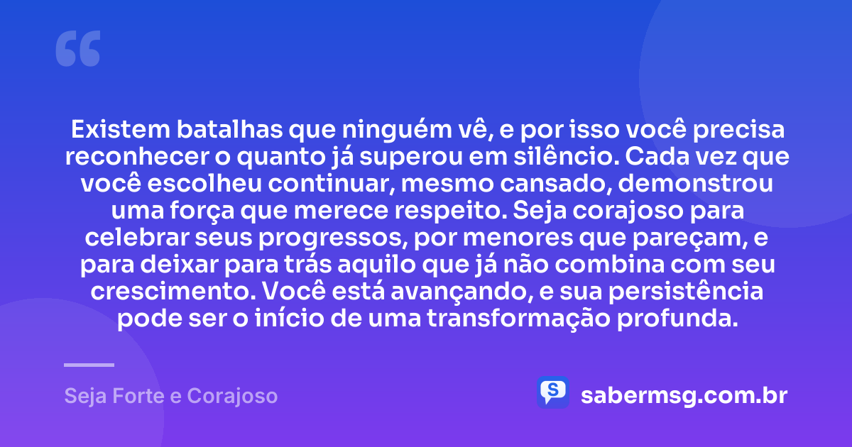 Existem batalhas que ninguém vê, e por isso você precisa reconhecer o quanto já superou em silêncio. Cada vez que você escolheu continuar, mesmo cansado, demonstrou uma força que merece respeito. Seja corajoso para celebrar seus progressos, por menores que pareçam, e para deixar para trás aquilo que já não combina com seu crescimento. Você está avançando, e sua persistência pode ser o início de uma transformação profunda. — Seja Forte e Corajoso
