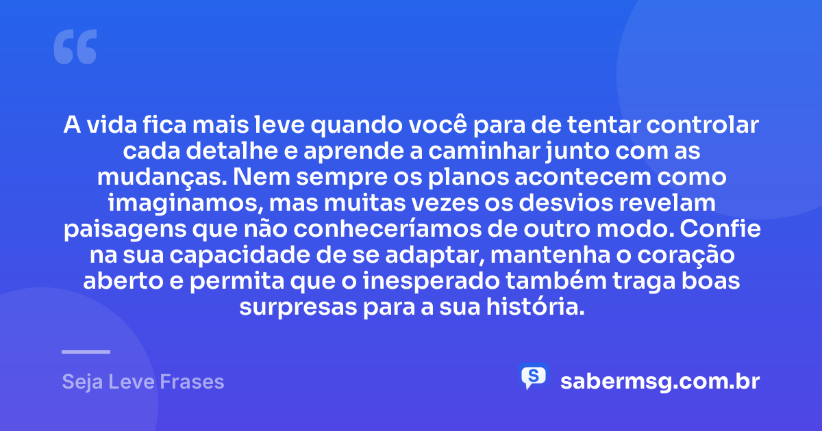 A vida fica mais leve quando você para de tentar controlar cada detalhe e aprende a caminhar junto com as mudanças. Nem sempre os planos acontecem como imaginamos, mas muitas vezes os desvios revelam paisagens que não conheceríamos de outro modo. Confie na sua capacidade de se adaptar, mantenha o coração aberto e permita que o inesperado também traga boas surpresas para a sua história. — Seja Leve Frases