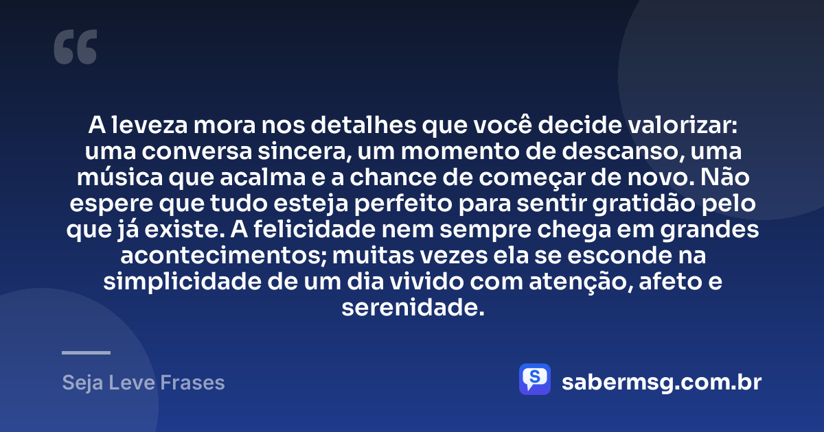 A leveza mora nos detalhes que você decide valorizar: uma conversa sincera, um momento de descanso, uma música que acalma e a chance de começar de novo. Não espere que tudo esteja perfeito para sentir gratidão pelo que já existe. A felicidade nem sempre chega em grandes acontecimentos; muitas vezes ela se esconde na simplicidade de um dia vivido com atenção, afeto e serenidade. — Seja Leve Frases
