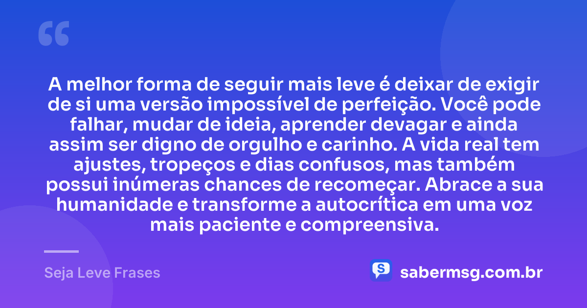 A melhor forma de seguir mais leve é deixar de exigir de si uma versão impossível de perfeição. Você pode falhar, mudar de ideia, aprender devagar e ainda assim ser digno de orgulho e carinho. A vida real tem ajustes, tropeços e dias confusos, mas também possui inúmeras chances de recomeçar. Abrace a sua humanidade e transforme a autocrítica em uma voz mais paciente e compreensiva. — Seja Leve Frases