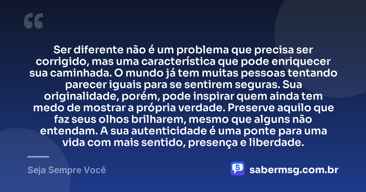 Ser diferente não é um problema que precisa ser corrigido, mas uma característica que pode enriquecer sua caminhada. O mundo já tem muitas pessoas tentando parecer iguais para se sentirem seguras. Sua originalidade, porém, pode inspirar quem ainda tem medo de mostrar a própria verdade. Preserve aquilo que faz seus olhos brilharem, mesmo que alguns não entendam. A sua autenticidade é uma ponte para uma vida com mais sentido, presença e liberdade. — Seja Sempre Você