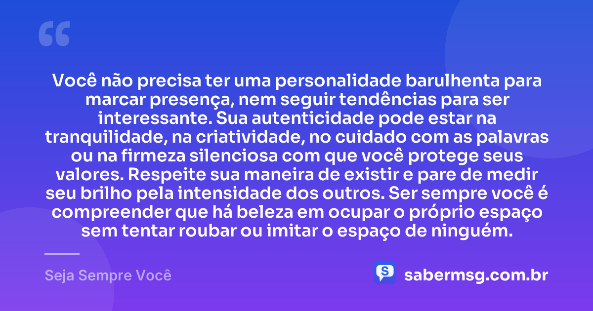 Você não precisa ter uma personalidade barulhenta para marcar presença, nem seguir tendências para ser interessante. Sua autenticidade pode estar na tranquilidade, na criatividade, no cuidado com as palavras ou na firmeza silenciosa com que você protege seus valores. Respeite sua maneira de existir e pare de medir seu brilho pela intensidade dos outros. Ser sempre você é compreender que há beleza em ocupar o próprio espaço sem tentar roubar ou imitar o espaço de ninguém. — Seja Sempre Você
