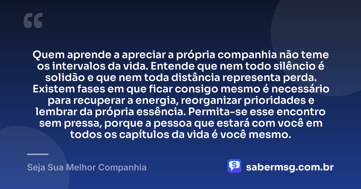 Quem aprende a apreciar a própria companhia não teme os intervalos da vida. Entende que nem todo silêncio é solidão e que nem toda distância representa perda. Existem fases em que ficar consigo mesmo é necessário para recuperar a energia, reorganizar prioridades e lembrar da própria essência. Permita-se esse encontro sem pressa, porque a pessoa que estará com você em todos os capítulos da vida é você mesmo. — Seja Sua Melhor Companhia