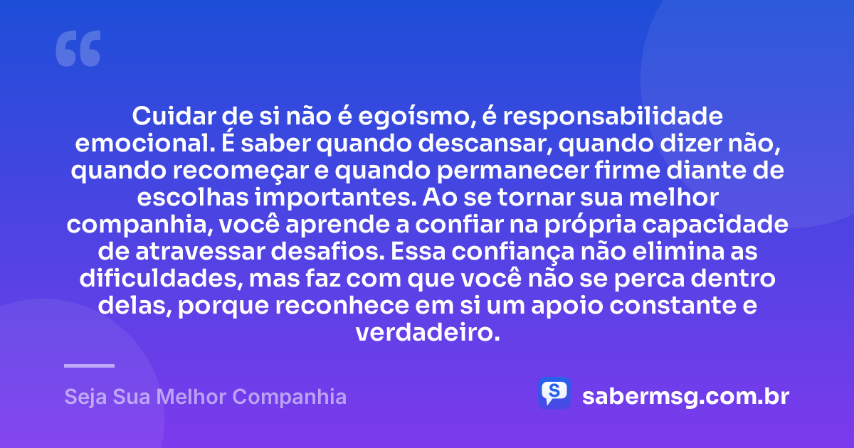 Cuidar de si não é egoísmo, é responsabilidade emocional. É saber quando descansar, quando dizer não, quando recomeçar e quando permanecer firme diante de escolhas importantes. Ao se tornar sua melhor companhia, você aprende a confiar na própria capacidade de atravessar desafios. Essa confiança não elimina as dificuldades, mas faz com que você não se perca dentro delas, porque reconhece em si um apoio constante e verdadeiro. — Seja Sua Melhor Companhia