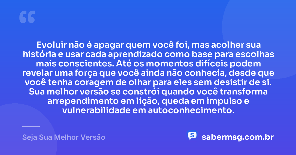 Evoluir não é apagar quem você foi, mas acolher sua história e usar cada aprendizado como base para escolhas mais conscientes. Até os momentos difíceis podem revelar uma força que você ainda não conhecia, desde que você tenha coragem de olhar para eles sem desistir de si. Sua melhor versão se constrói quando você transforma arrependimento em lição, queda em impulso e vulnerabilidade em autoconhecimento. — Seja Sua Melhor Versão
