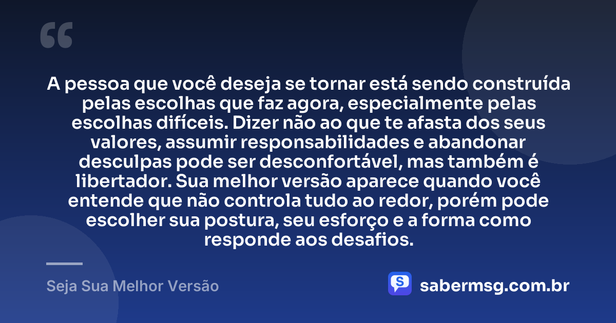 A pessoa que você deseja se tornar está sendo construída pelas escolhas que faz agora, especialmente pelas escolhas difíceis. Dizer não ao que te afasta dos seus valores, assumir responsabilidades e abandonar desculpas pode ser desconfortável, mas também é libertador. Sua melhor versão aparece quando você entende que não controla tudo ao redor, porém pode escolher sua postura, seu esforço e a forma como responde aos desafios. — Seja Sua Melhor Versão