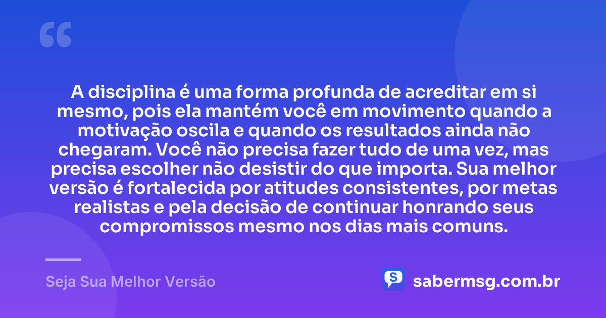 A disciplina é uma forma profunda de acreditar em si mesmo, pois ela mantém você em movimento quando a motivação oscila e quando os resultados ainda não chegaram. Você não precisa fazer tudo de uma vez, mas precisa escolher não desistir do que importa. Sua melhor versão é fortalecida por atitudes consistentes, por metas realistas e pela decisão de continuar honrando seus compromissos mesmo nos dias mais comuns. — Seja Sua Melhor Versão