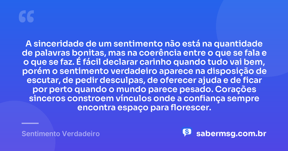 A sinceridade de um sentimento não está na quantidade de palavras bonitas, mas na coerência entre o que se fala e o que se faz. É fácil declarar carinho quando tudo vai bem, porém o sentimento verdadeiro aparece na disposição de escutar, de pedir desculpas, de oferecer ajuda e de ficar por perto quando o mundo parece pesado. Corações sinceros constroem vínculos onde a confiança sempre encontra espaço para florescer. — Sentimento Verdadeiro
