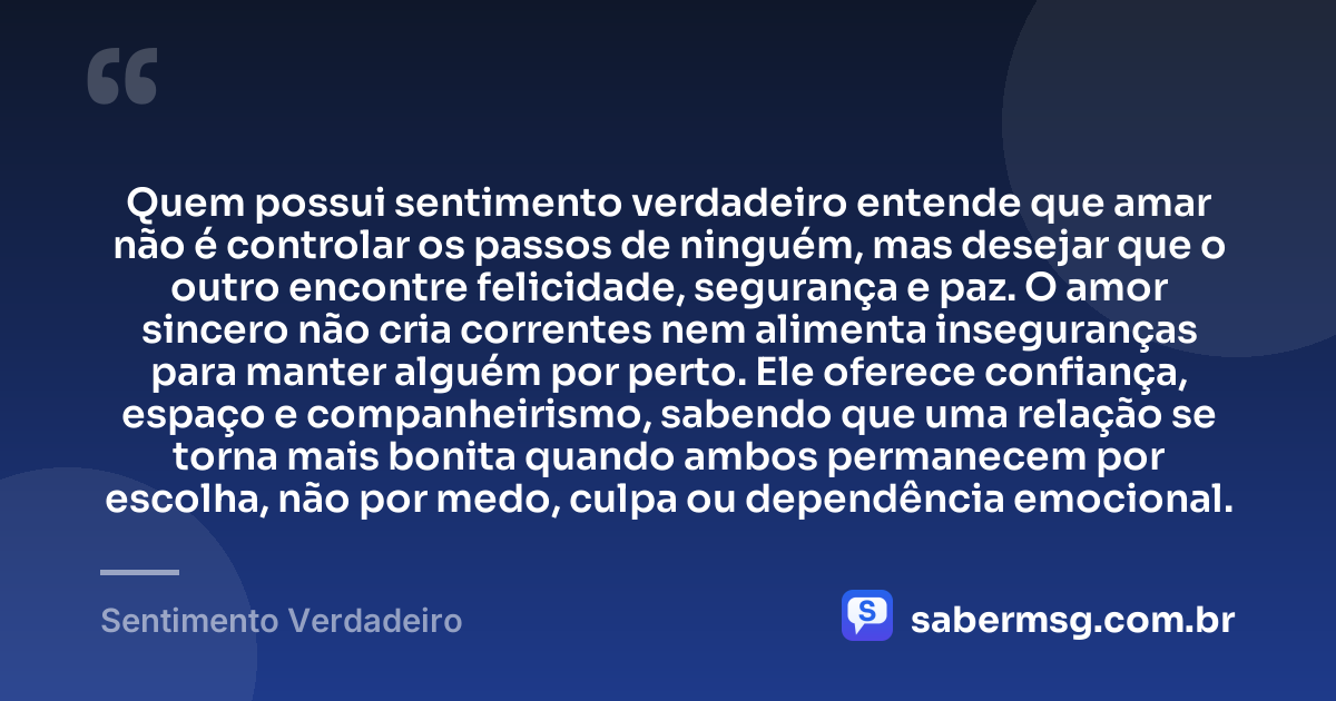 Quem possui sentimento verdadeiro entende que amar não é controlar os passos de ninguém, mas desejar que o outro encontre felicidade, segurança e paz. O amor sincero não cria correntes nem alimenta inseguranças para manter alguém por perto. Ele oferece confiança, espaço e companheirismo, sabendo que uma relação se torna mais bonita quando ambos permanecem por escolha, não por medo, culpa ou dependência emocional. — Sentimento Verdadeiro