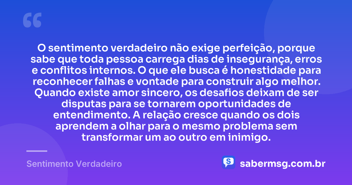 O sentimento verdadeiro não exige perfeição, porque sabe que toda pessoa carrega dias de insegurança, erros e conflitos internos. O que ele busca é honestidade para reconhecer falhas e vontade para construir algo melhor. Quando existe amor sincero, os desafios deixam de ser disputas para se tornarem oportunidades de entendimento. A relação cresce quando os dois aprendem a olhar para o mesmo problema sem transformar um ao outro em inimigo. — Sentimento Verdadeiro