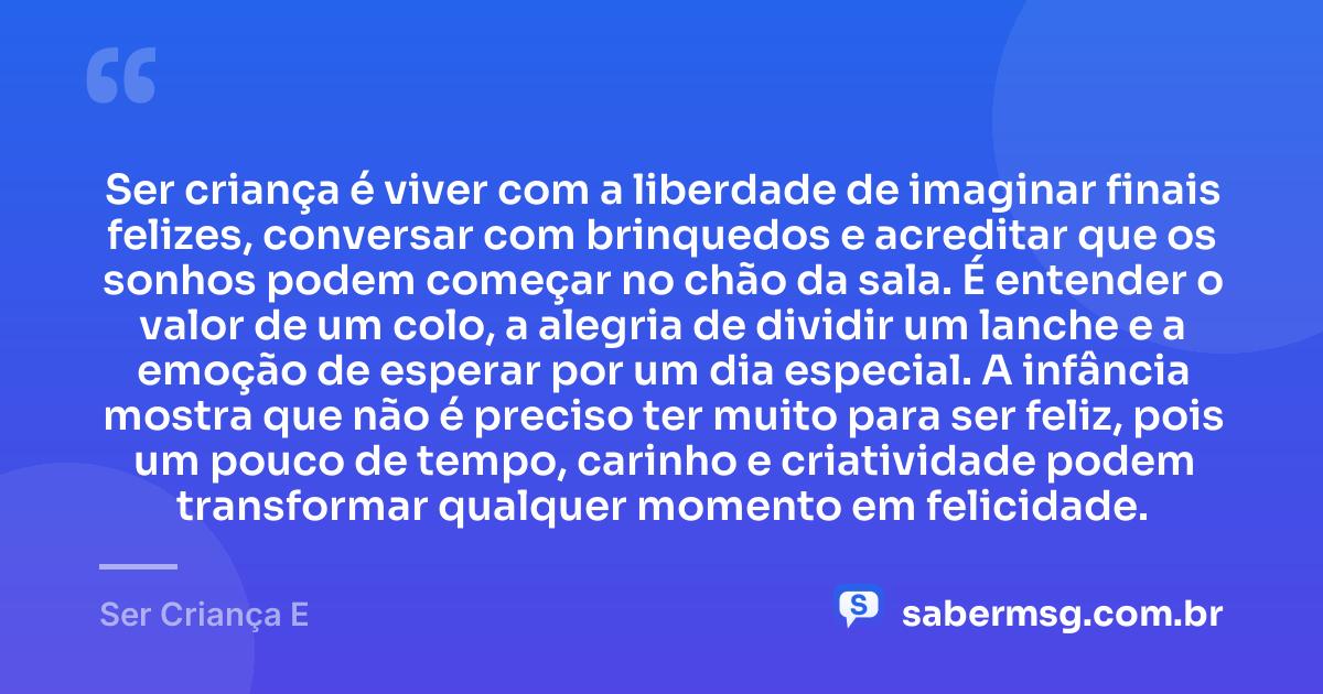 Ser criança é viver com a liberdade de imaginar finais felizes, conversar com brinquedos e acreditar que os sonhos podem começar no chão da sala. É entender o valor de um colo, a alegria de dividir um lanche e a emoção de esperar por um dia especial. A infância mostra que não é preciso ter muito para ser feliz, pois um pouco de tempo, carinho e criatividade podem transformar qualquer momento em felicidade. — Ser Criança E