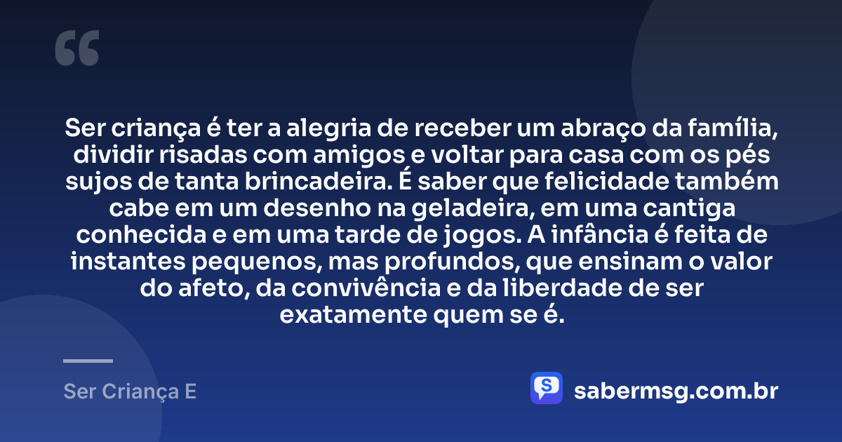 Ser criança é ter a alegria de receber um abraço da família, dividir risadas com amigos e voltar para casa com os pés sujos de tanta brincadeira. É saber que felicidade também cabe em um desenho na geladeira, em uma cantiga conhecida e em uma tarde de jogos. A infância é feita de instantes pequenos, mas profundos, que ensinam o valor do afeto, da convivência e da liberdade de ser exatamente quem se é. — Ser Criança E