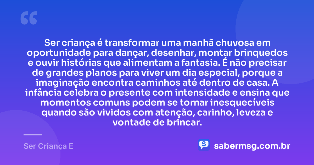 Ser criança é transformar uma manhã chuvosa em oportunidade para dançar, desenhar, montar brinquedos e ouvir histórias que alimentam a fantasia. É não precisar de grandes planos para viver um dia especial, porque a imaginação encontra caminhos até dentro de casa. A infância celebra o presente com intensidade e ensina que momentos comuns podem se tornar inesquecíveis quando são vividos com atenção, carinho, leveza e vontade de brincar. — Ser Criança E