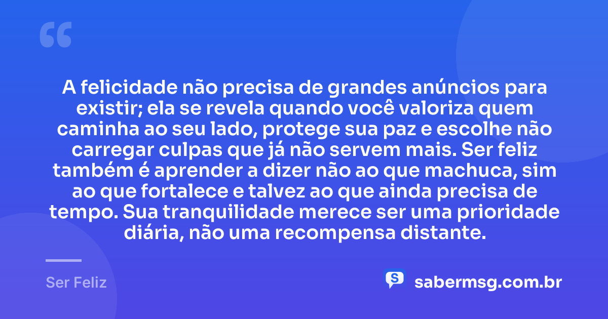 A felicidade não precisa de grandes anúncios para existir; ela se revela quando você valoriza quem caminha ao seu lado, protege sua paz e escolhe não carregar culpas que já não servem mais. Ser feliz também é aprender a dizer não ao que machuca, sim ao que fortalece e talvez ao que ainda precisa de tempo. Sua tranquilidade merece ser uma prioridade diária, não uma recompensa distante. — Ser Feliz