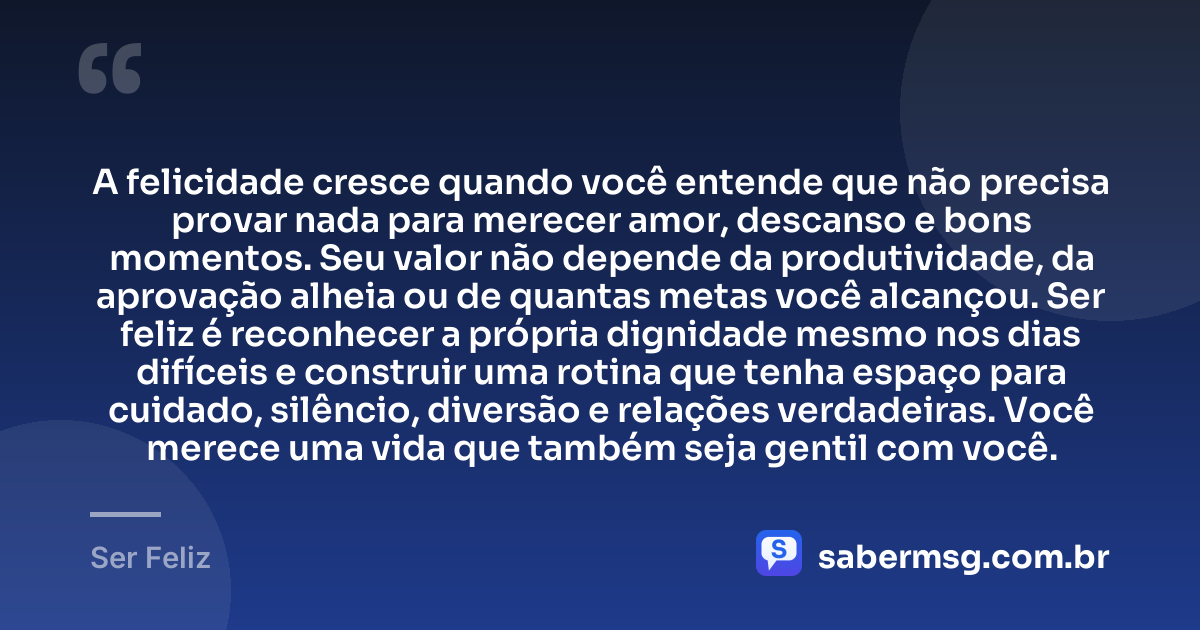 A felicidade cresce quando você entende que não precisa provar nada para merecer amor, descanso e bons momentos. Seu valor não depende da produtividade, da aprovação alheia ou de quantas metas você alcançou. Ser feliz é reconhecer a própria dignidade mesmo nos dias difíceis e construir uma rotina que tenha espaço para cuidado, silêncio, diversão e relações verdadeiras. Você merece uma vida que também seja gentil com você. — Ser Feliz