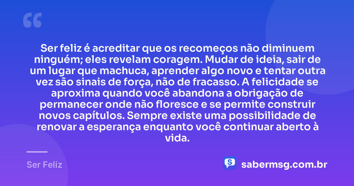 Ser feliz é acreditar que os recomeços não diminuem ninguém; eles revelam coragem. Mudar de ideia, sair de um lugar que machuca, aprender algo novo e tentar outra vez são sinais de força, não de fracasso. A felicidade se aproxima quando você abandona a obrigação de permanecer onde não floresce e se permite construir novos capítulos. Sempre existe uma possibilidade de renovar a esperança enquanto você continuar aberto à vida. — Ser Feliz