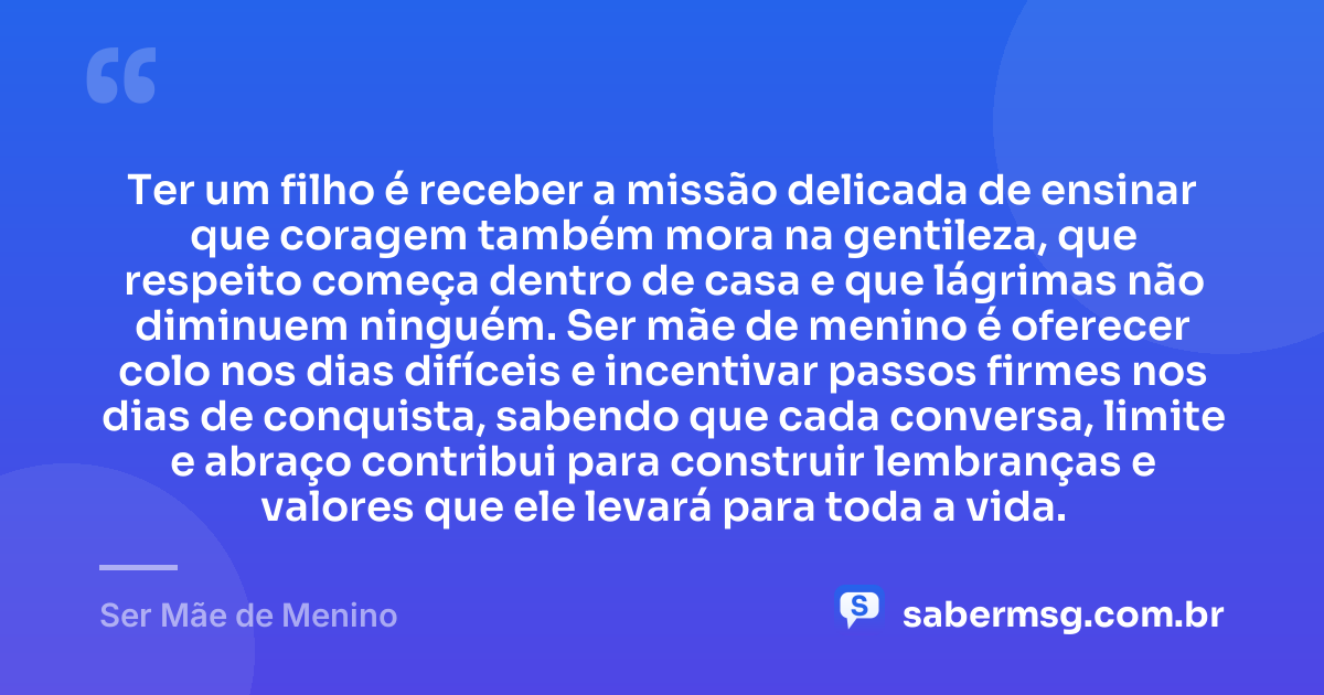 Ter um filho é receber a missão delicada de ensinar que coragem também mora na gentileza, que respeito começa dentro de casa e que lágrimas não diminuem ninguém. Ser mãe de menino é oferecer colo nos dias difíceis e incentivar passos firmes nos dias de conquista, sabendo que cada conversa, limite e abraço contribui para construir lembranças e valores que ele levará para toda a vida. — Ser Mãe de Menino