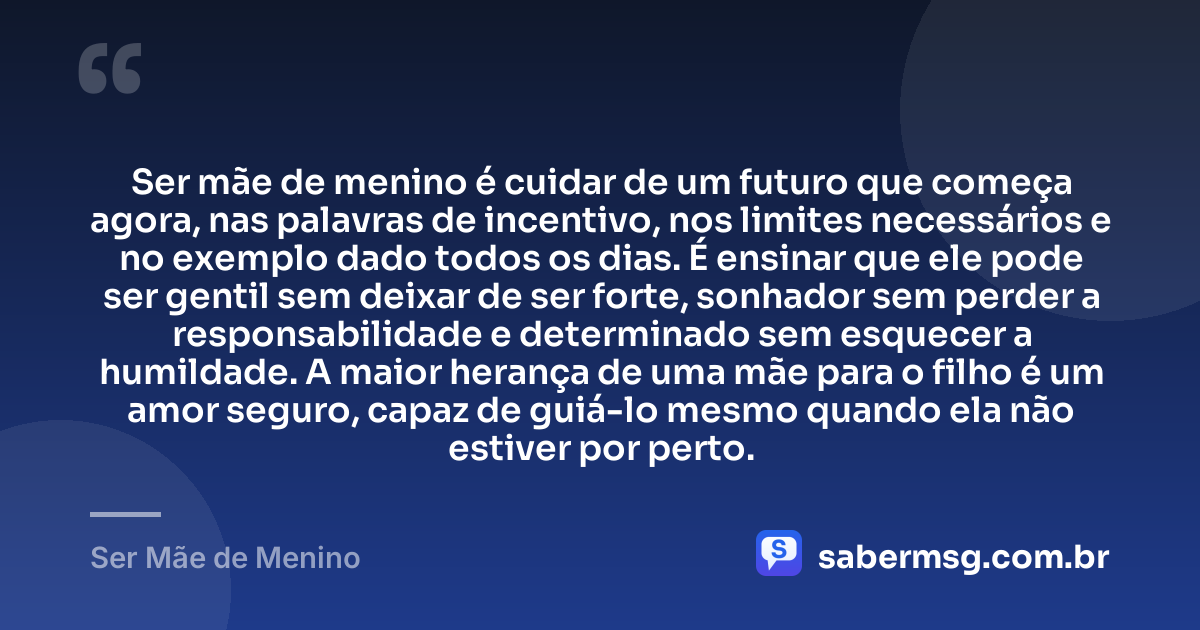 Ser mãe de menino é cuidar de um futuro que começa agora, nas palavras de incentivo, nos limites necessários e no exemplo dado todos os dias. É ensinar que ele pode ser gentil sem deixar de ser forte, sonhador sem perder a responsabilidade e determinado sem esquecer a humildade. A maior herança de uma mãe para o filho é um amor seguro, capaz de guiá-lo mesmo quando ela não estiver por perto. — Ser Mãe de Menino