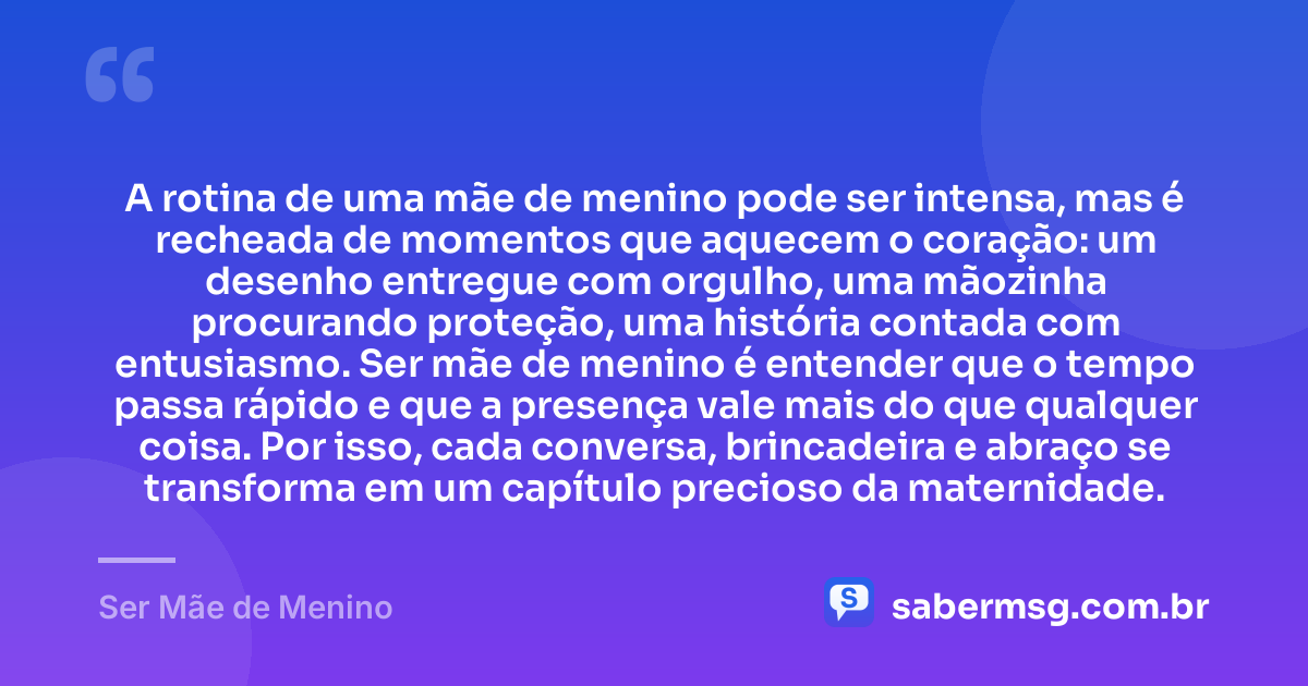 A rotina de uma mãe de menino pode ser intensa, mas é recheada de momentos que aquecem o coração: um desenho entregue com orgulho, uma mãozinha procurando proteção, uma história contada com entusiasmo. Ser mãe de menino é entender que o tempo passa rápido e que a presença vale mais do que qualquer coisa. Por isso, cada conversa, brincadeira e abraço se transforma em um capítulo precioso da maternidade. — Ser Mãe de Menino