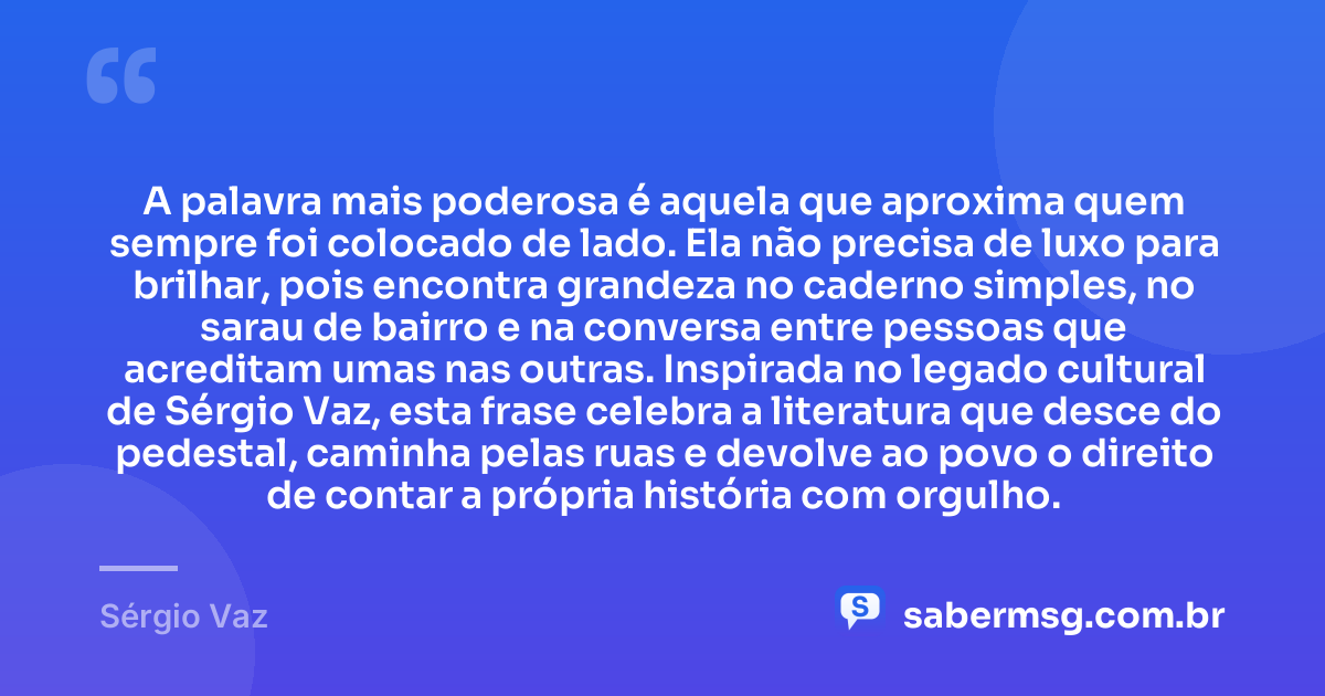 A palavra mais poderosa é aquela que aproxima quem sempre foi colocado de lado. Ela não precisa de luxo para brilhar, pois encontra grandeza no caderno simples, no sarau de bairro e na conversa entre pessoas que acreditam umas nas outras. Inspirada no legado cultural de Sérgio Vaz, esta frase celebra a literatura que desce do pedestal, caminha pelas ruas e devolve ao povo o direito de contar a própria história com orgulho. — Sérgio Vaz