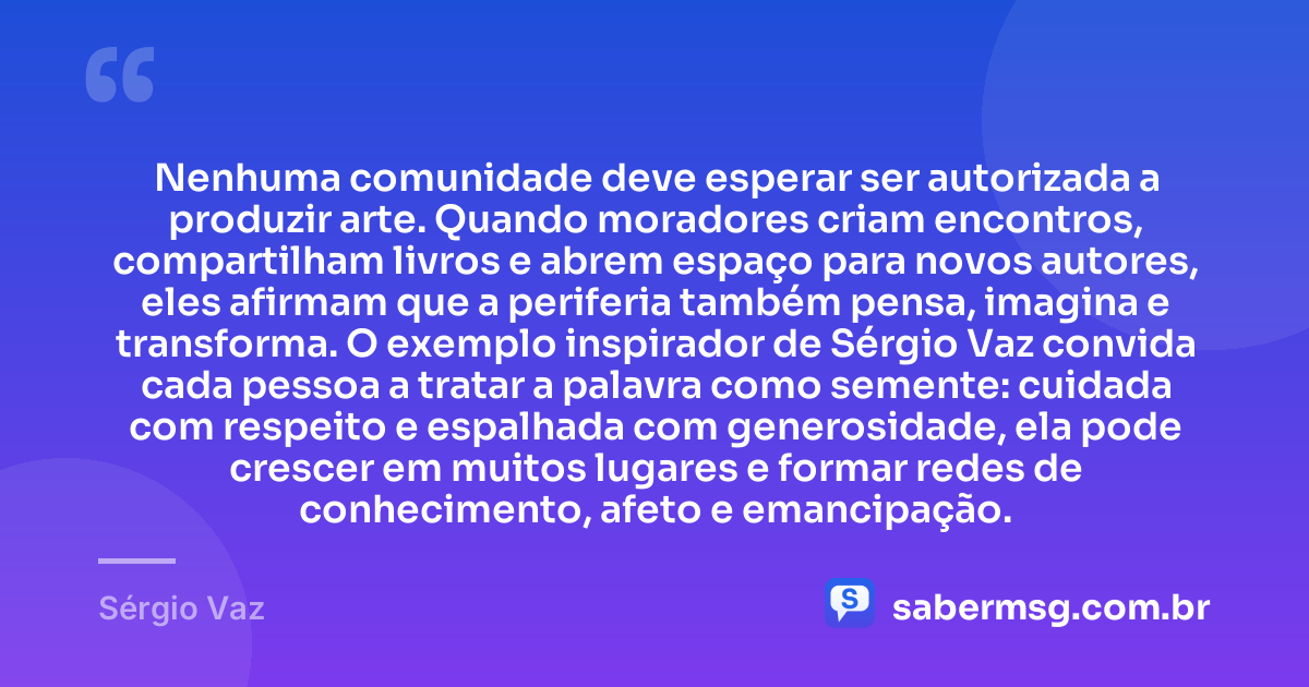 Nenhuma comunidade deve esperar ser autorizada a produzir arte. Quando moradores criam encontros, compartilham livros e abrem espaço para novos autores, eles afirmam que a periferia também pensa, imagina e transforma. O exemplo inspirador de Sérgio Vaz convida cada pessoa a tratar a palavra como semente: cuidada com respeito e espalhada com generosidade, ela pode crescer em muitos lugares e formar redes de conhecimento, afeto e emancipação. — Sérgio Vaz