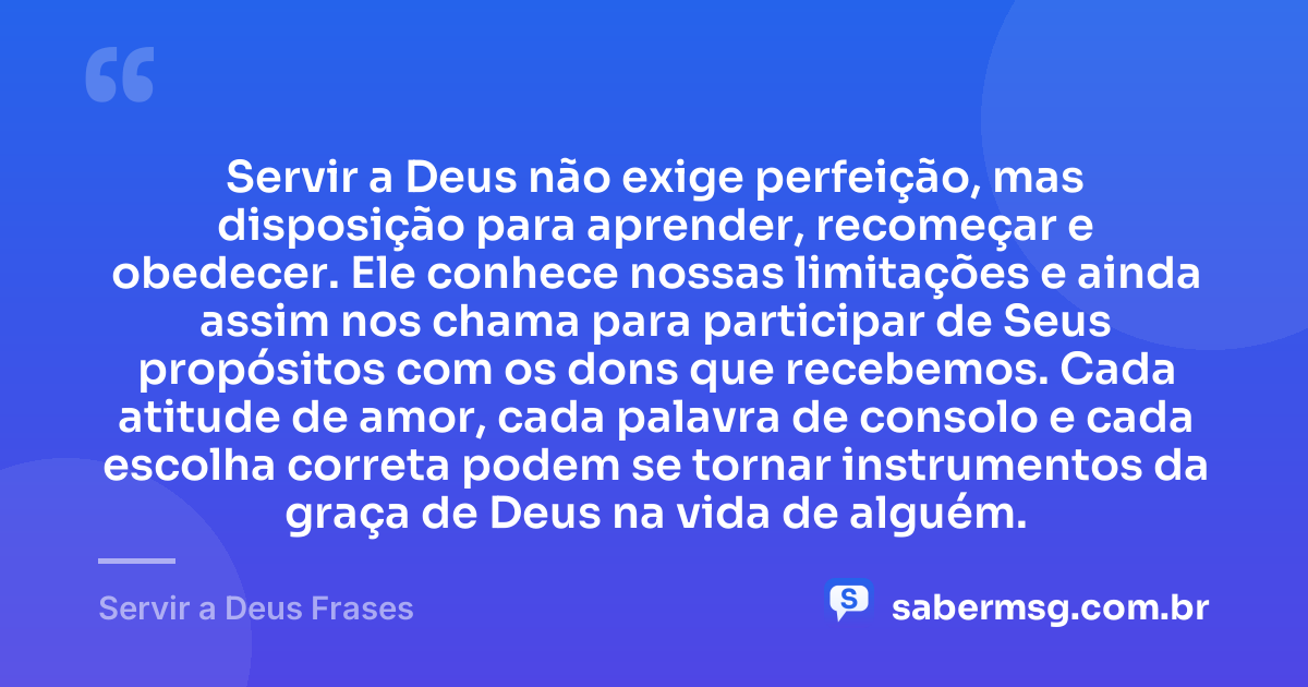 Servir a Deus não exige perfeição, mas disposição para aprender, recomeçar e obedecer. Ele conhece nossas limitações e ainda assim nos chama para participar de Seus propósitos com os dons que recebemos. Cada atitude de amor, cada palavra de consolo e cada escolha correta podem se tornar instrumentos da graça de Deus na vida de alguém. — Servir a Deus Frases