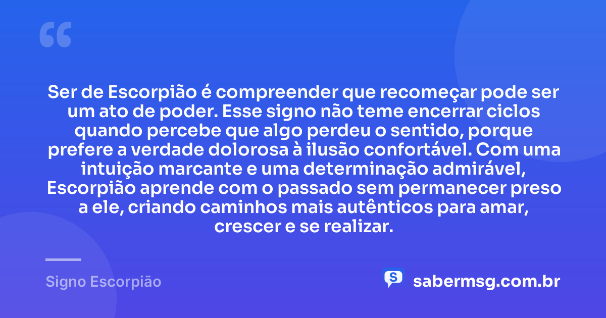 Ser de Escorpião é compreender que recomeçar pode ser um ato de poder. Esse signo não teme encerrar ciclos quando percebe que algo perdeu o sentido, porque prefere a verdade dolorosa à ilusão confortável. Com uma intuição marcante e uma determinação admirável, Escorpião aprende com o passado sem permanecer preso a ele, criando caminhos mais autênticos para amar, crescer e se realizar. — Signo Escorpião