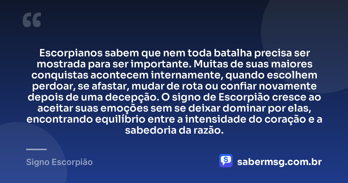 Escorpianos sabem que nem toda batalha precisa ser mostrada para ser importante. Muitas de suas maiores conquistas acontecem internamente, quando escolhem perdoar, se afastar, mudar de rota ou confiar novamente depois de uma decepção. O signo de Escorpião cresce ao aceitar suas emoções sem se deixar dominar por elas, encontrando equilíbrio entre a intensidade do coração e a sabedoria da razão. — Signo Escorpião