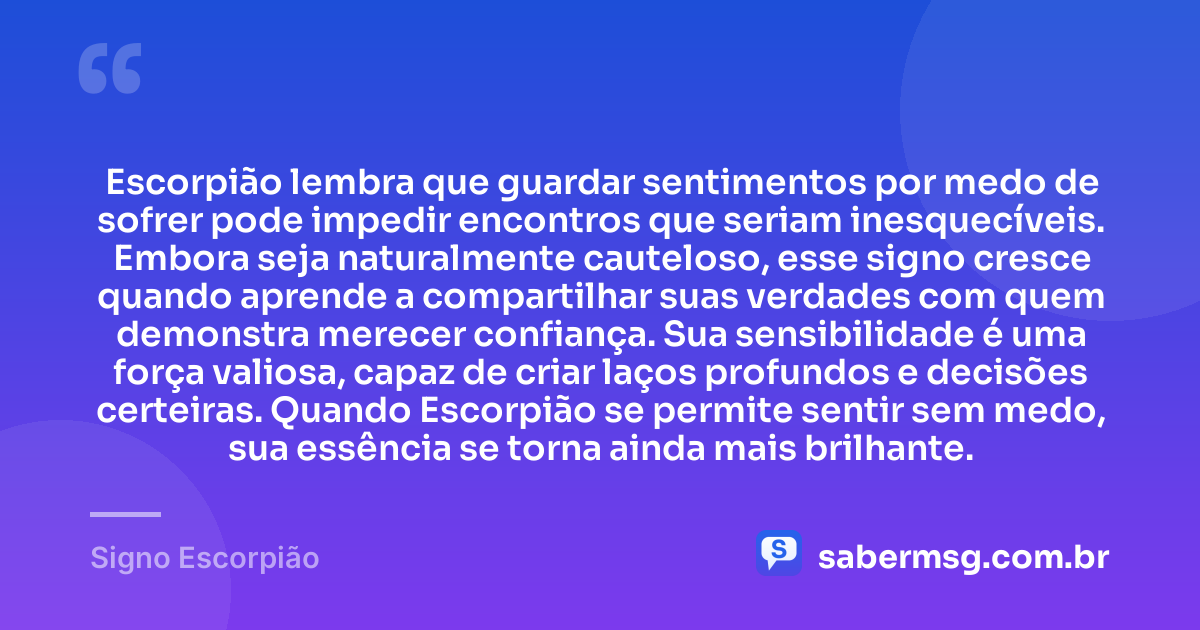 Escorpião lembra que guardar sentimentos por medo de sofrer pode impedir encontros que seriam inesquecíveis. Embora seja naturalmente cauteloso, esse signo cresce quando aprende a compartilhar suas verdades com quem demonstra merecer confiança. Sua sensibilidade é uma força valiosa, capaz de criar laços profundos e decisões certeiras. Quando Escorpião se permite sentir sem medo, sua essência se torna ainda mais brilhante. — Signo Escorpião