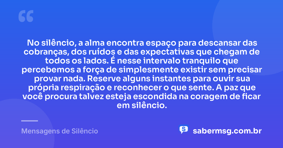 No silêncio, a alma encontra espaço para descansar das cobranças, dos ruídos e das expectativas que chegam de todos os lados. É nesse intervalo tranquilo que percebemos a força de simplesmente existir sem precisar provar nada. Reserve alguns instantes para ouvir sua própria respiração e reconhecer o que sente. A paz que você procura talvez esteja escondida na coragem de ficar em silêncio. — Mensagens de Silêncio