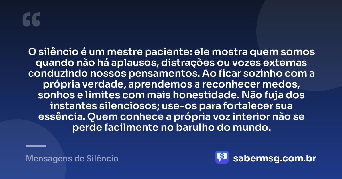 O silêncio é um mestre paciente: ele mostra quem somos quando não há aplausos, distrações ou vozes externas conduzindo nossos pensamentos. Ao ficar sozinho com a própria verdade, aprendemos a reconhecer medos, sonhos e limites com mais honestidade. Não fuja dos instantes silenciosos; use-os para fortalecer sua essência. Quem conhece a própria voz interior não se perde facilmente no barulho do mundo. — Mensagens de Silêncio