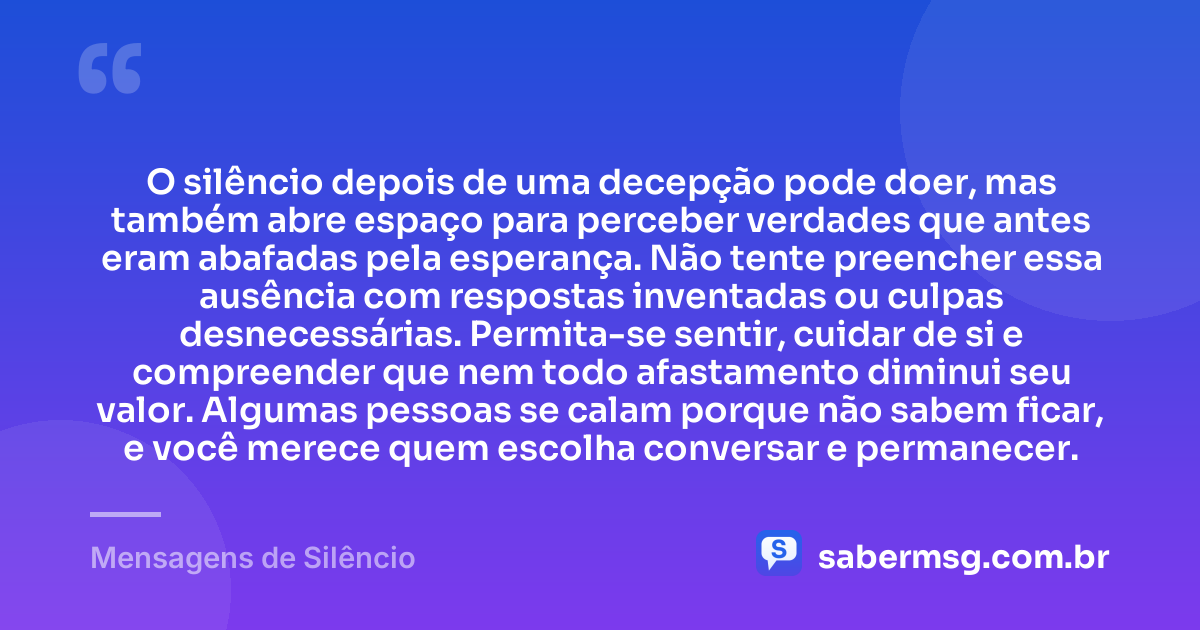 O silêncio depois de uma decepção pode doer, mas também abre espaço para perceber verdades que antes eram abafadas pela esperança. Não tente preencher essa ausência com respostas inventadas ou culpas desnecessárias. Permita-se sentir, cuidar de si e compreender que nem todo afastamento diminui seu valor. Algumas pessoas se calam porque não sabem ficar, e você merece quem escolha conversar e permanecer. — Mensagens de Silêncio