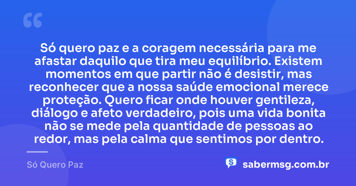 Só quero paz e a coragem necessária para me afastar daquilo que tira meu equilíbrio. Existem momentos em que partir não é desistir, mas reconhecer que a nossa saúde emocional merece proteção. Quero ficar onde houver gentileza, diálogo e afeto verdadeiro, pois uma vida bonita não se mede pela quantidade de pessoas ao redor, mas pela calma que sentimos por dentro. — Só Quero Paz