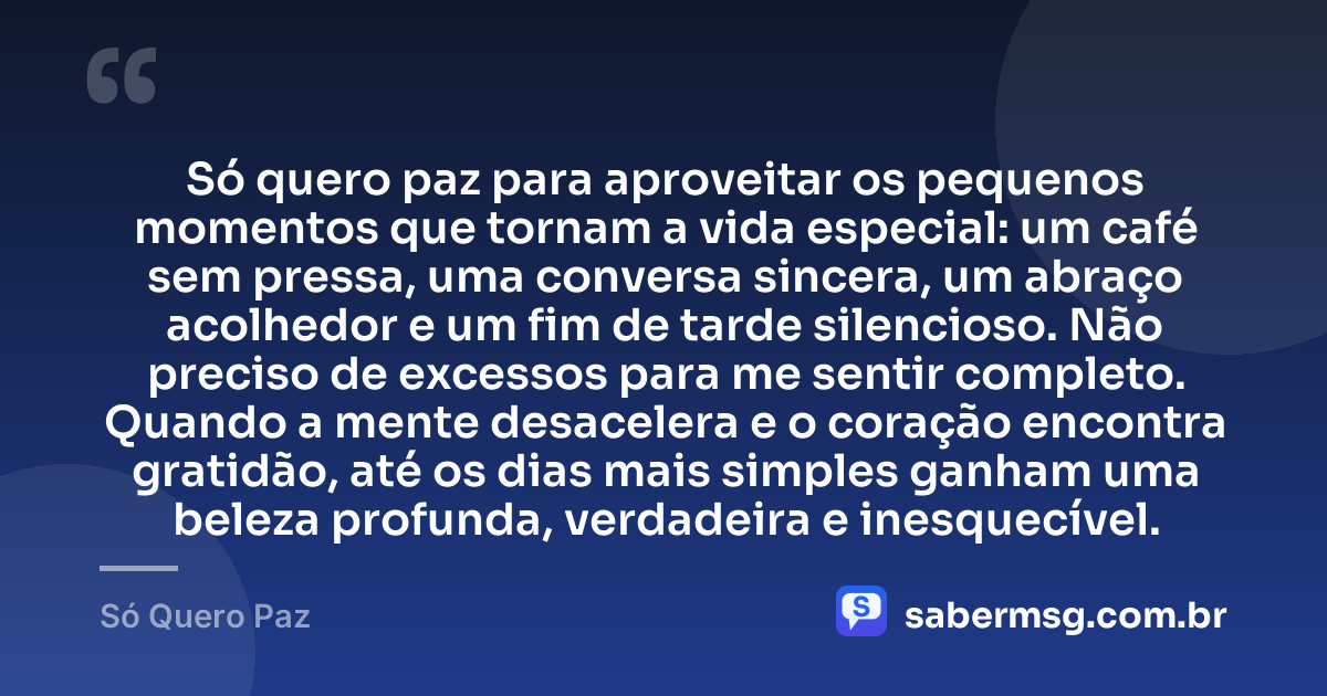 Só quero paz para aproveitar os pequenos momentos que tornam a vida especial: um café sem pressa, uma conversa sincera, um abraço acolhedor e um fim de tarde silencioso. Não preciso de excessos para me sentir completo. Quando a mente desacelera e o coração encontra gratidão, até os dias mais simples ganham uma beleza profunda, verdadeira e inesquecível. — Só Quero Paz