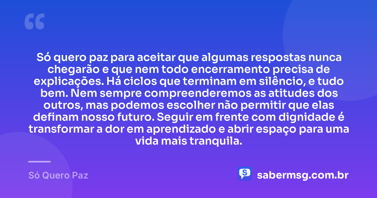 Só quero paz para aceitar que algumas respostas nunca chegarão e que nem todo encerramento precisa de explicações. Há ciclos que terminam em silêncio, e tudo bem. Nem sempre compreenderemos as atitudes dos outros, mas podemos escolher não permitir que elas definam nosso futuro. Seguir em frente com dignidade é transformar a dor em aprendizado e abrir espaço para uma vida mais tranquila. — Só Quero Paz