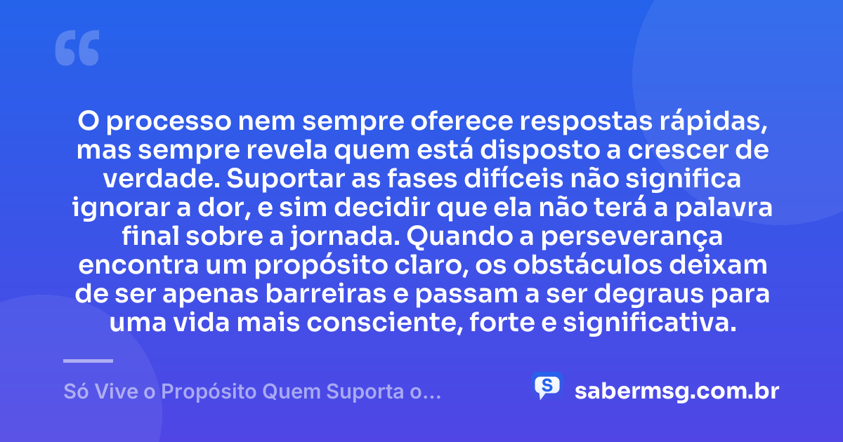 O processo nem sempre oferece respostas rápidas, mas sempre revela quem está disposto a crescer de verdade. Suportar as fases difíceis não significa ignorar a dor, e sim decidir que ela não terá a palavra final sobre a jornada. Quando a perseverança encontra um propósito claro, os obstáculos deixam de ser apenas barreiras e passam a ser degraus para uma vida mais consciente, forte e significativa. — Só Vive o Propósito Quem Suporta o Processo