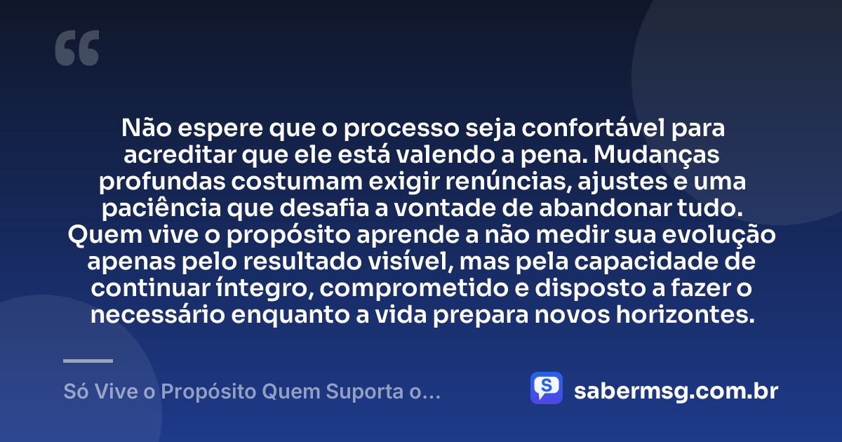 Não espere que o processo seja confortável para acreditar que ele está valendo a pena. Mudanças profundas costumam exigir renúncias, ajustes e uma paciência que desafia a vontade de abandonar tudo. Quem vive o propósito aprende a não medir sua evolução apenas pelo resultado visível, mas pela capacidade de continuar íntegro, comprometido e disposto a fazer o necessário enquanto a vida prepara novos horizontes. — Só Vive o Propósito Quem Suporta o Processo
