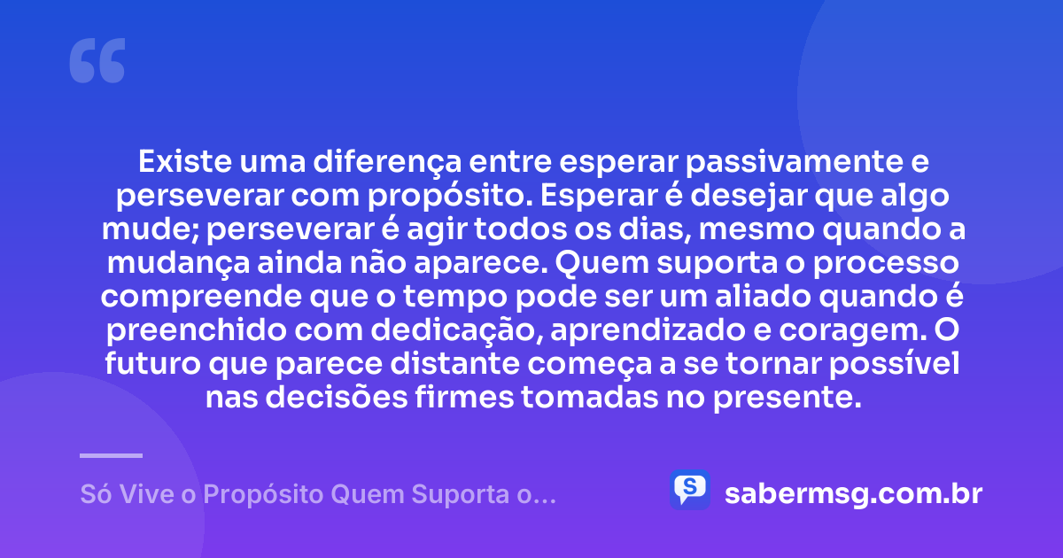 Existe uma diferença entre esperar passivamente e perseverar com propósito. Esperar é desejar que algo mude; perseverar é agir todos os dias, mesmo quando a mudança ainda não aparece. Quem suporta o processo compreende que o tempo pode ser um aliado quando é preenchido com dedicação, aprendizado e coragem. O futuro que parece distante começa a se tornar possível nas decisões firmes tomadas no presente. — Só Vive o Propósito Quem Suporta o Processo