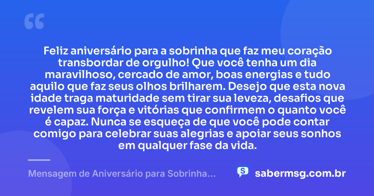 Feliz aniversário para a sobrinha que faz meu coração transbordar de orgulho! Que você tenha um dia maravilhoso, cercado de amor, boas energias e tudo aquilo que faz seus olhos brilharem. Desejo que esta nova idade traga maturidade sem tirar sua leveza, desafios que revelem sua força e vitórias que confirmem o quanto você é capaz. Nunca se esqueça de que você pode contar comigo para celebrar suas alegrias e apoiar seus sonhos em qualquer fase da vida. — Mensagem de Aniversário para Sobrinha no WhatsApp