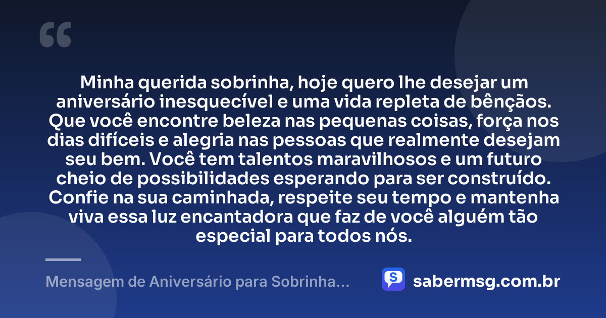 Minha querida sobrinha, hoje quero lhe desejar um aniversário inesquecível e uma vida repleta de bênçãos. Que você encontre beleza nas pequenas coisas, força nos dias difíceis e alegria nas pessoas que realmente desejam seu bem. Você tem talentos maravilhosos e um futuro cheio de possibilidades esperando para ser construído. Confie na sua caminhada, respeite seu tempo e mantenha viva essa luz encantadora que faz de você alguém tão especial para todos nós. — Mensagem de Aniversário para Sobrinha no WhatsApp