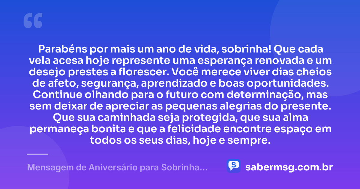 Parabéns por mais um ano de vida, sobrinha! Que cada vela acesa hoje represente uma esperança renovada e um desejo prestes a florescer. Você merece viver dias cheios de afeto, segurança, aprendizado e boas oportunidades. Continue olhando para o futuro com determinação, mas sem deixar de apreciar as pequenas alegrias do presente. Que sua caminhada seja protegida, que sua alma permaneça bonita e que a felicidade encontre espaço em todos os seus dias, hoje e sempre. — Mensagem de Aniversário para Sobrinha no WhatsApp